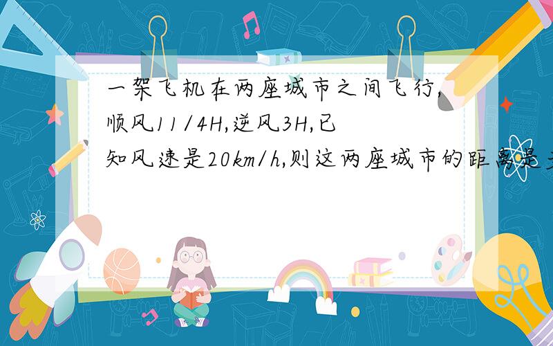 一架飞机在两座城市之间飞行,顺风11/4H,逆风3H,已知风速是20km/h,则这两座城市的距离是多少