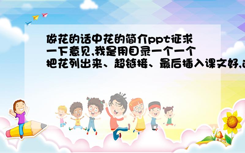 做花的话中花的简介ppt征求一下意见,我是用目录一个一个把花列出来、超链接、最后插入课文好,还是先打课文,在课文中把花的名字做成超链接,连过去好?