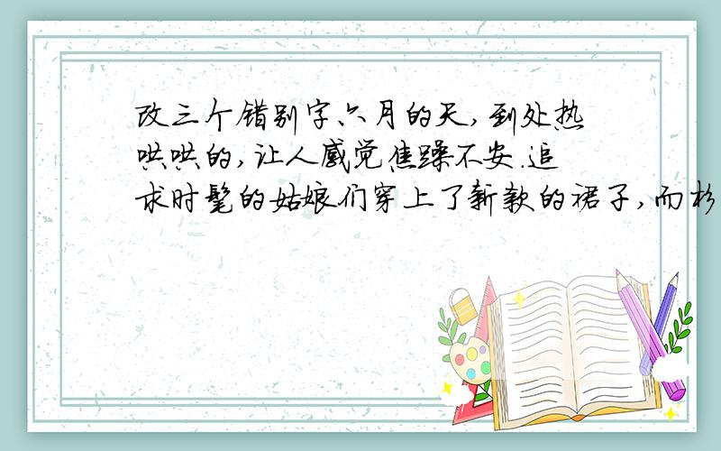 改三个错别字六月的天,到处热哄哄的,让人感觉焦躁不安.追求时髦的姑娘们穿上了新款的裙子,而杉杉却因为家庭困窟而只能穿几件老式的衣服,住多少让她感觉有些自渐形秽.这多少让她感觉