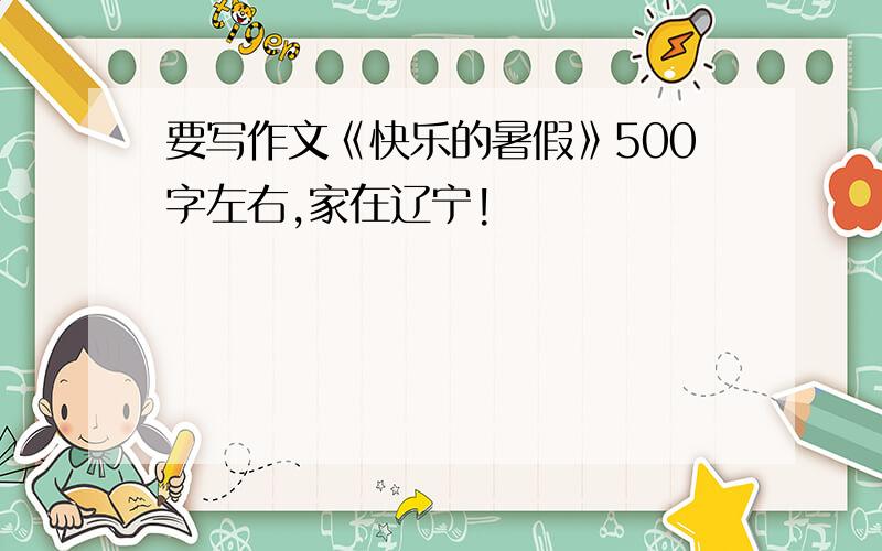 要写作文《快乐的暑假》500字左右,家在辽宁!