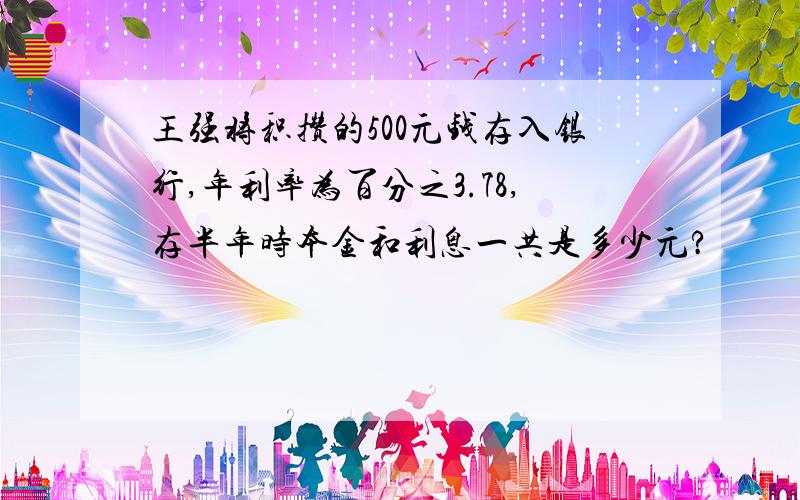 王强将积攒的500元钱存入银行,年利率为百分之3.78,存半年时本金和利息一共是多少元?