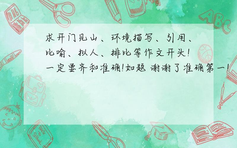 求开门见山、环境描写、引用、比喻、拟人、排比等作文开头!一定要齐和准确!如题 谢谢了准确第一!