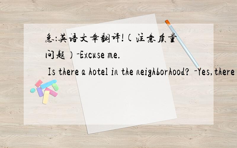 急：英语文章翻译!(注意质量问题）-Excuse me. Is there a hotel in the neighborhood? -Yes,there is.Just go straight and turn left.Is's down Bridge Street on the right.It's next to a suermarket. -Thank you very much. -You're welcome.