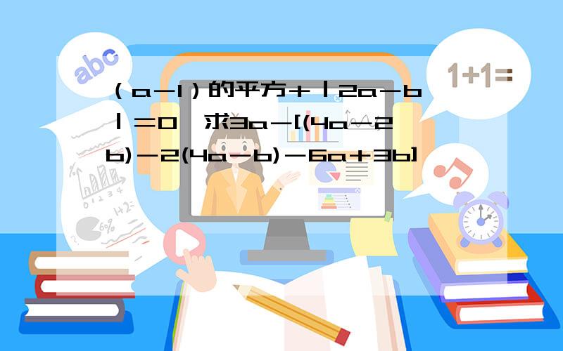 （a－1）的平方＋｜2a－b｜＝0,求3a－[(4a－2b)－2(4a－b)－6a＋3b]