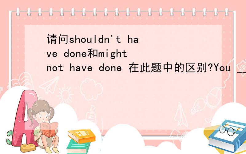 请问shouldn't have done和might not have done 在此题中的区别?You _____ such a serious mistake if you had followed his advice.(D)A.may not make B.might not makeC.shouldn’t have made D.might not have made请问此题中如果C,D两个选项