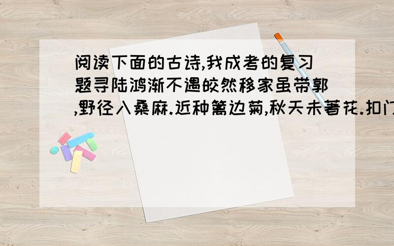 阅读下面的古诗,我成考的复习题寻陆鸿渐不遇皎然移家虽带郭,野径入桑麻.近种篱边菊,秋天未著花.扣门无犬吠,欲去问西家.报道山中去,归时每日斜.[1]1、简要分析“欲去问西家”一句中诗人