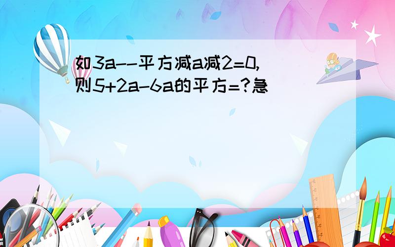 如3a--平方减a减2=0,则5+2a-6a的平方=?急