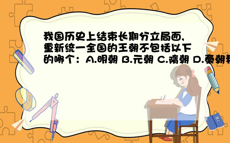 我国历史上结束长期分立局面,重新统一全国的王朝不包括以下的哪个：A.明朝 B.元朝 C.隋朝 D.秦朝我国历史上结束长期分立局面,重新统一全国的王朝不包括以下的哪个：A.明朝 B.元朝 C.隋朝