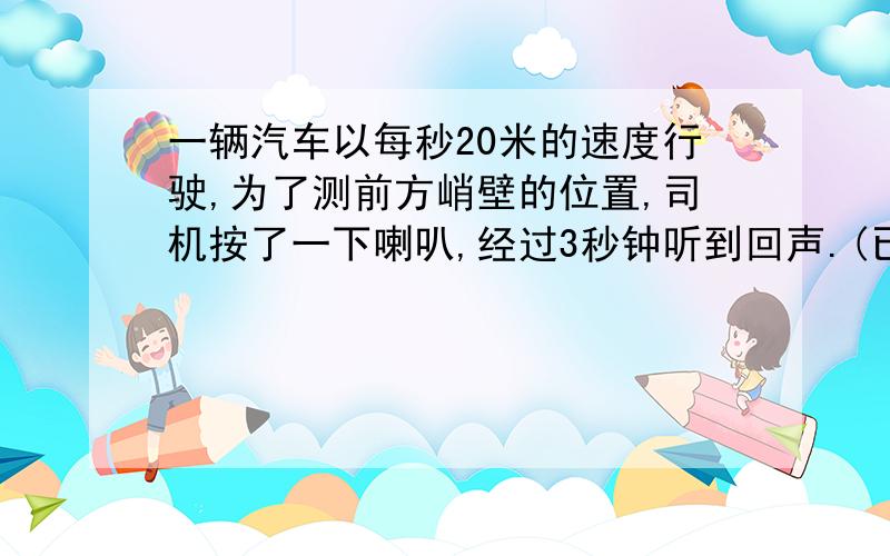 一辆汽车以每秒20米的速度行驶,为了测前方峭壁的位置,司机按了一下喇叭,经过3秒钟听到回声.(已知声音的传播速度是300米每秒)，求这时汽车离峭壁多远？