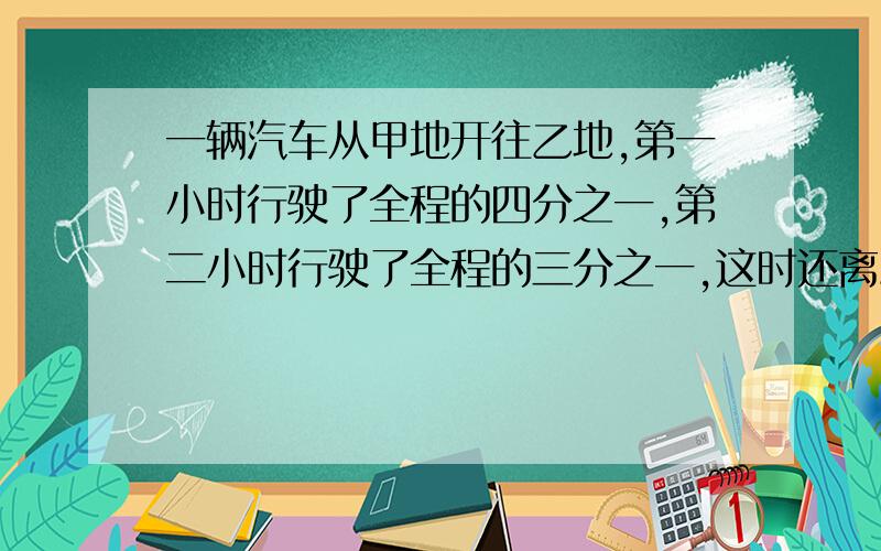 一辆汽车从甲地开往乙地,第一小时行驶了全程的四分之一,第二小时行驶了全程的三分之一,这时还离乙地100km甲、乙两地相距多少千米/