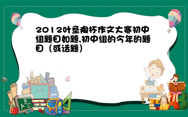 2012叶圣陶杯作文大赛初中组题目如题,初中组的今年的题目（或话题）