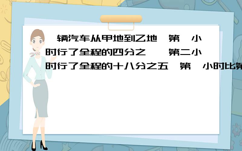 一辆汽车从甲地到乙地,第一小时行了全程的四分之一,第二小时行了全程的十八分之五,第一小时比第二小时少行了9千米,甲乙两地之间的工程是多少千米?