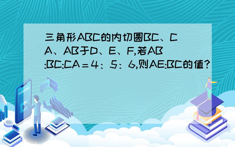 三角形ABC的内切圆BC、CA、AB于D、E、F,若AB:BC:CA＝4：5：6,则AE:BC的值?）