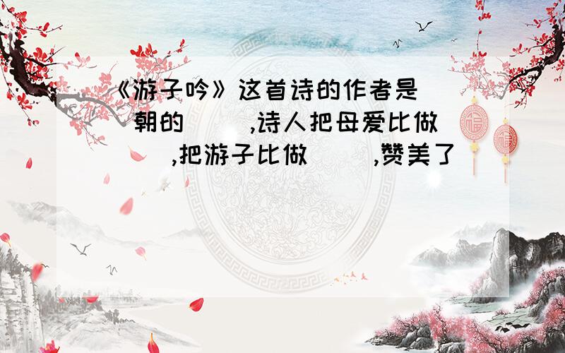 《游子吟》这首诗的作者是（ ）朝的（ ）,诗人把母爱比做（ ）,把游子比做（ ）,赞美了（ ）