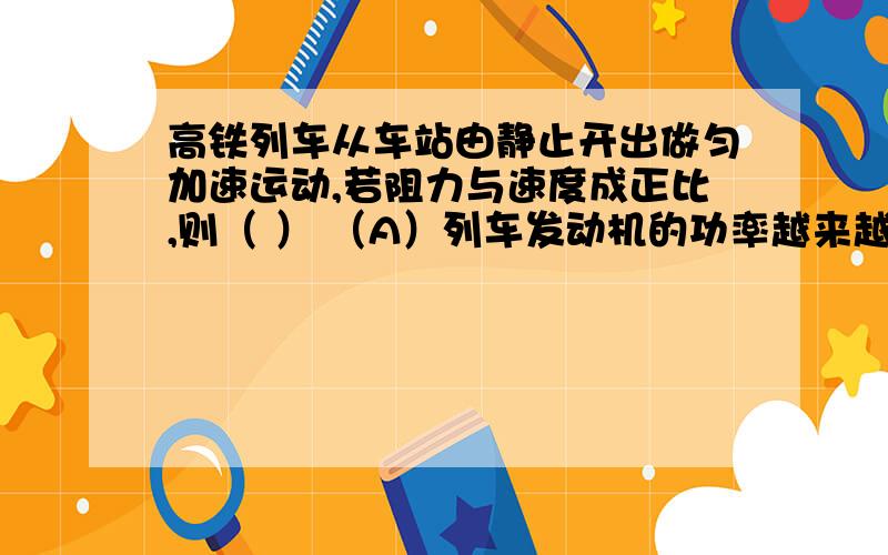 高铁列车从车站由静止开出做匀加速运动,若阻力与速度成正比,则（ ） （A）列车发动机的功率越来越大,．牵引力也越来越大（B）列车发动机的功率恒定不变,牵引力却越来越大（C）当列