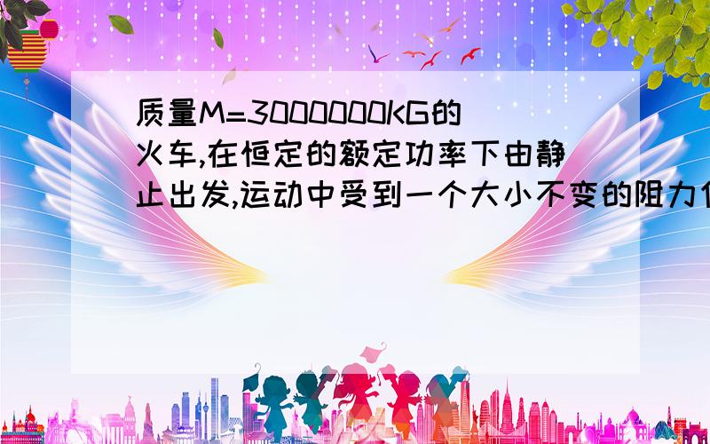 质量M=3000000KG的火车,在恒定的额定功率下由静止出发,运动中受到一个大小不变的阻力作用,经过1000S,行驶12KM后,达到最大速度72KM/H.求列车的额定速度功率和它受到的阻力