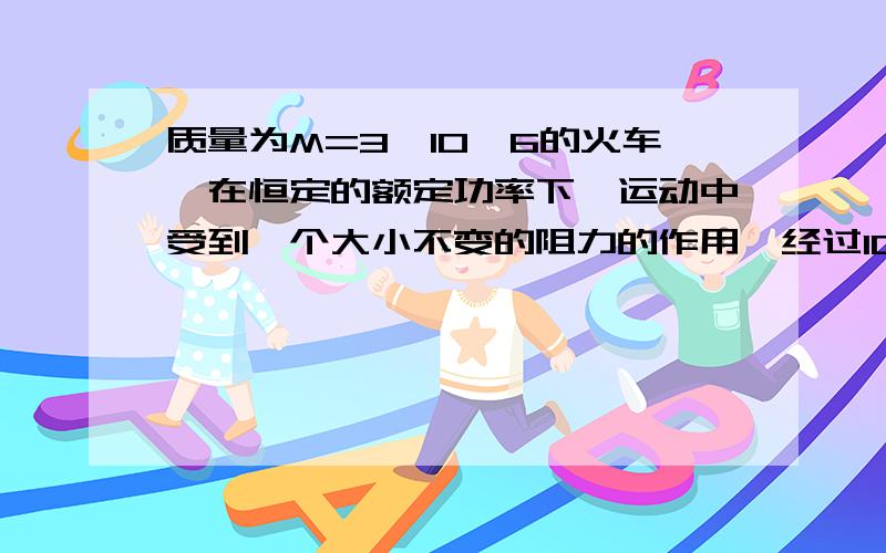 质量为M=3*10^6的火车,在恒定的额定功率下,运动中受到一个大小不变的阻力的作用,经过10^3秒,行程1.2*10^4米后达到最大速度20m/s,求列车的额定功率的它所受到的阻力