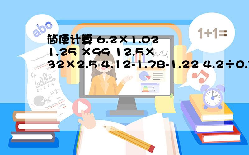 简便计算 6.2×1.02 1.25 ×99 12.5×32×2.5 4.12-1.78-1.22 4.2÷0.7÷6