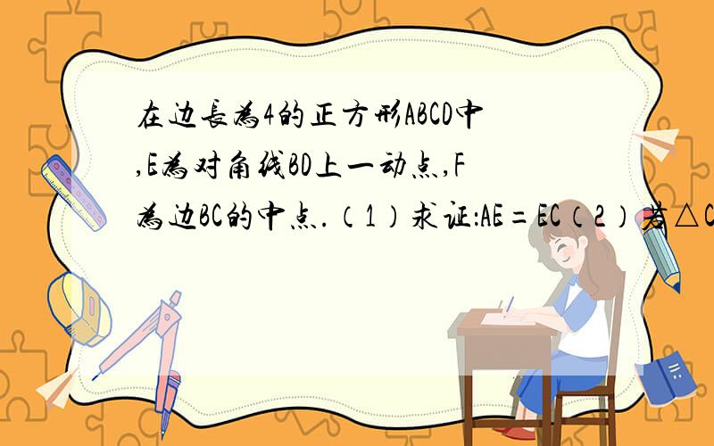 在边长为4的正方形ABCD中,E为对角线BD上一动点,F为边BC的中点.（1）求证：AE=EC（2）若△CEF是等腰三角形,求BE的长（3）试问在对角线BD上是否存在一点E,使EF+EC最小?请求出最小值,若不存在,请说