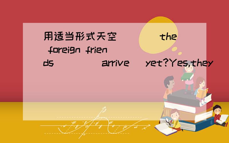 用适当形式天空____the foreign friends ___(arrive) yet?Yes,they____ .They____(arrive) fifteen minutes ago