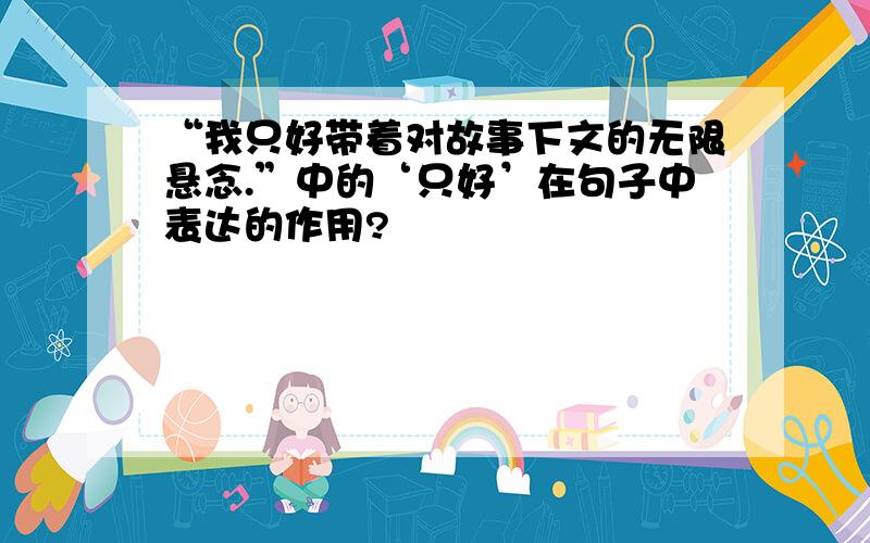 “我只好带着对故事下文的无限悬念.”中的‘只好’在句子中表达的作用?