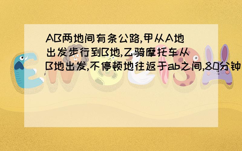 AB两地间有条公路,甲从A地出发步行到B地,乙骑摩托车从B地出发,不停顿地往返于ab之间,80分钟后他们第一次相遇.又过了20分钟,乙第一次超越甲当甲到b地时乙追上甲几次?