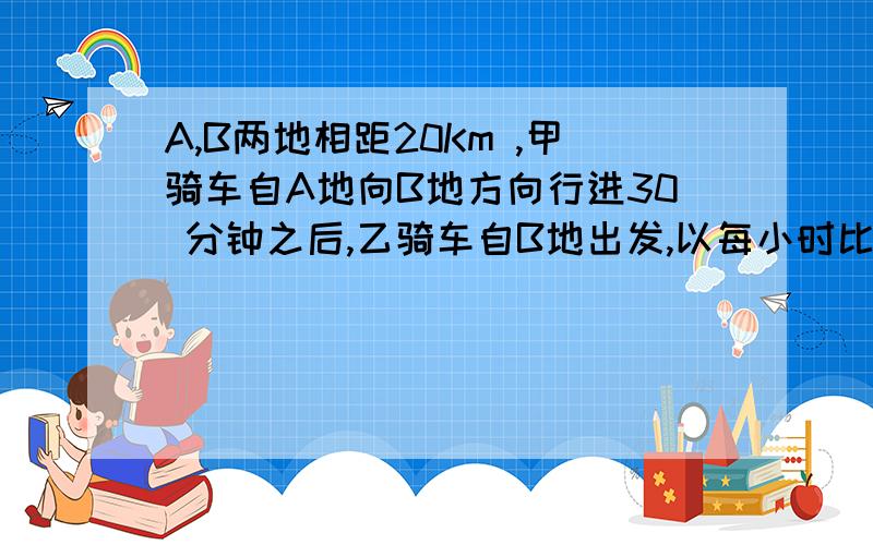 A,B两地相距20Km ,甲骑车自A地向B地方向行进30 分钟之后,乙骑车自B地出发,以每小时比甲快2倍的速度向A驶去,两车要距B地12 Km 的C相遇,求甲 ,