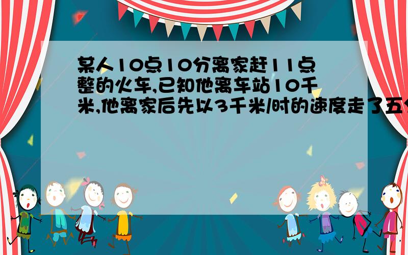 某人10点10分离家赶11点整的火车,已知他离车站10千米,他离家后先以3千米/时的速度走了五分钟,然后乘公汽车,请你说明一下公共汽车每小时至少走多少千米,才能使他不误当次火车用方程!别用