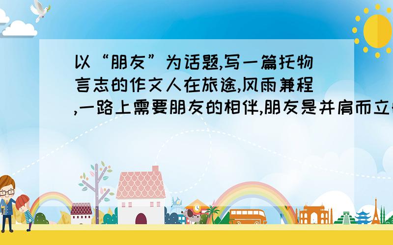 以“朋友”为话题,写一篇托物言志的作文人在旅途,风雨兼程,一路上需要朋友的相伴,朋友是并肩而立的树,与我们一起享受阳光,抵挡风雨.     “朋友”为话题,写一篇托物言志的作文,600-800字