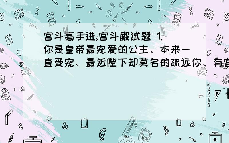 宫斗高手进,宫斗殿试题 1.你是皇帝最宠爱的公主、本来一直受宠、最近陛下却莫名的疏远你、有宫斗高手进,宫斗殿试题1.你是皇帝最宠爱的公主、本来一直受宠、最近陛下却莫名的疏远你、