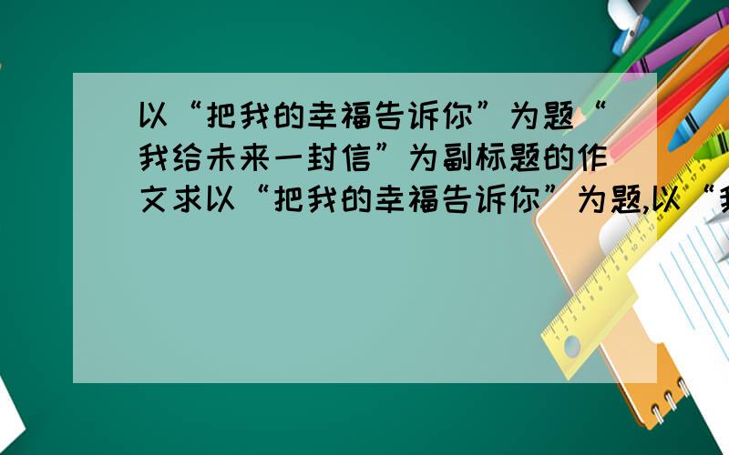 以“把我的幸福告诉你”为题“我给未来一封信”为副标题的作文求以“把我的幸福告诉你”为题,以“我给未来一封信”或“建国60周年”或“祖国发展我成长”或“书信传递心声”或“我