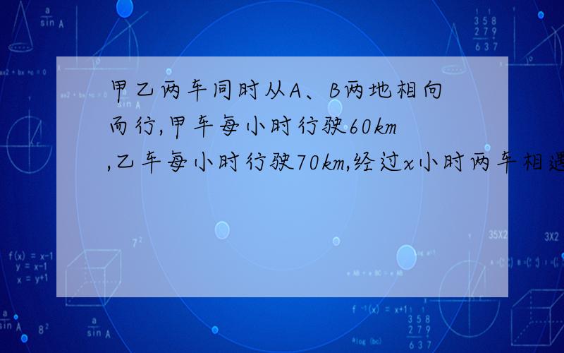 甲乙两车同时从A、B两地相向而行,甲车每小时行驶60km,乙车每小时行驶70km,经过x小时两车相遇 1、相遇时甲车行驶（ ）km,乙车行驶（ ）km.2、甲乙两车每小时共行驶（　　　）km,AB两地相距（