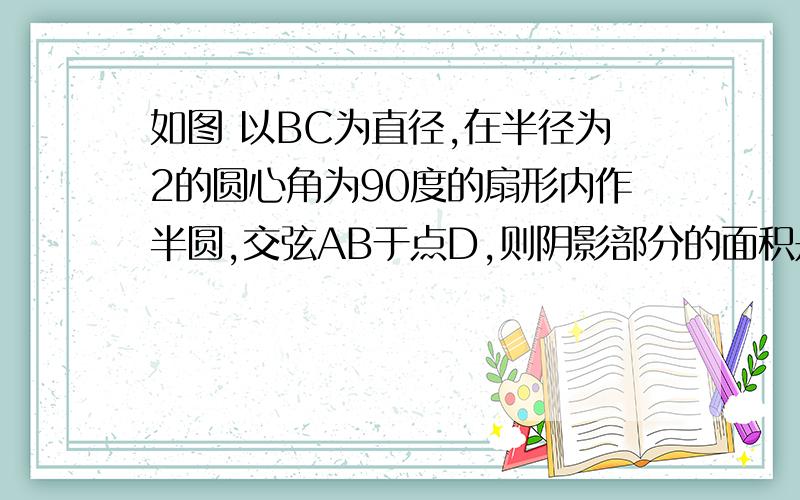 如图 以BC为直径,在半径为2的圆心角为90度的扇形内作半圆,交弦AB于点D,则阴影部分的面积是?