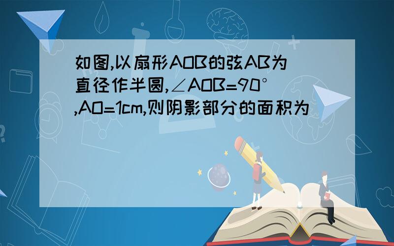 如图,以扇形AOB的弦AB为直径作半圆,∠AOB=90°,AO=1cm,则阴影部分的面积为______要过程，谢谢