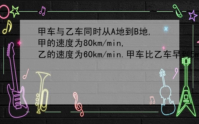 甲车与乙车同时从A地到B地,甲的速度为80km/min,乙的速度为60km/min.甲车比乙车早到5min.求A,B之间的距离