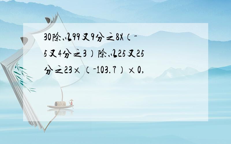 30除以99又9分之8X（-5又4分之3）除以25又25分之23×（-103.7）×0,