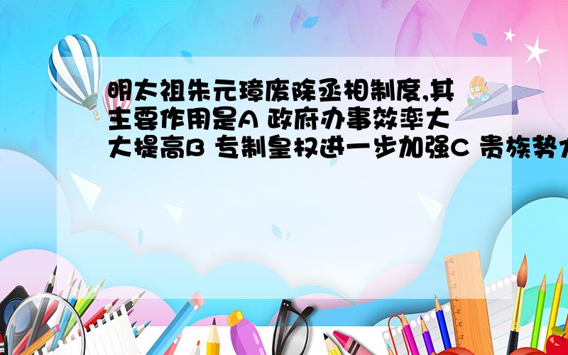 明太祖朱元璋废除丞相制度,其主要作用是A 政府办事效率大大提高B 专制皇权进一步加强C 贵族势力受到削弱D 中央机构更加完备