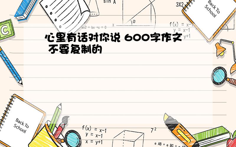 心里有话对你说 600字作文 不要复制的