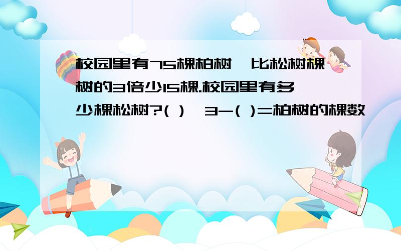 校园里有75棵柏树,比松树棵树的3倍少15棵.校园里有多少棵松树?( )×3-( )=柏树的棵数