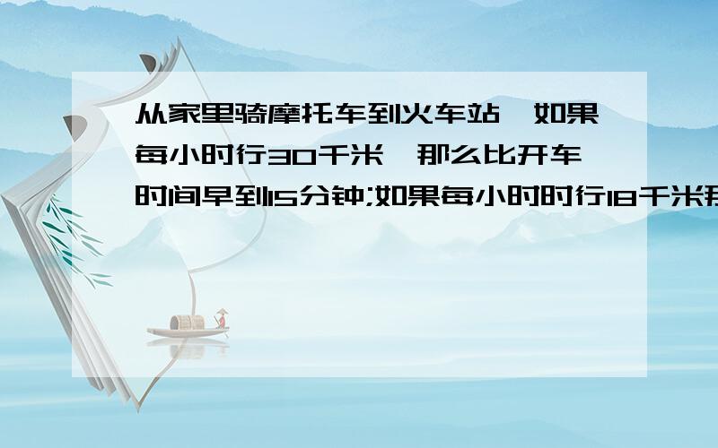 从家里骑摩托车到火车站,如果每小时行30千米,那么比开车时间早到15分钟;如果每小时时行18千米那么比开车时间迟到15分钟.现在打算在开车时间前10分钟到达,那么骑摩托车的速度应该是多少