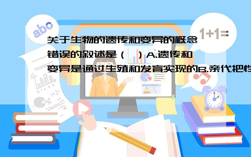 关于生物的遗传和变异的概念,错误的叙述是（ ）A.遗传和变异是通过生殖和发育实现的B.亲代把性状传递给了后代C.性状遗传的实质是通过生殖过程把基因传递给后代D.基因在亲子间传递的“