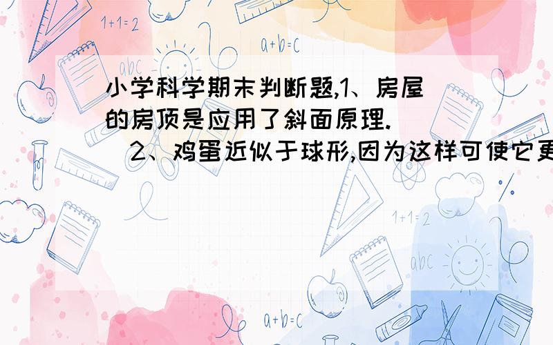 小学科学期末判断题,1、房屋的房顶是应用了斜面原理.（ ）2、鸡蛋近似于球形,因为这样可使它更坚固.（ ）3、电动机中存在着三个电磁铁,而且它们是同时工作的.（ ）4、水葫芦的叶柄膨大