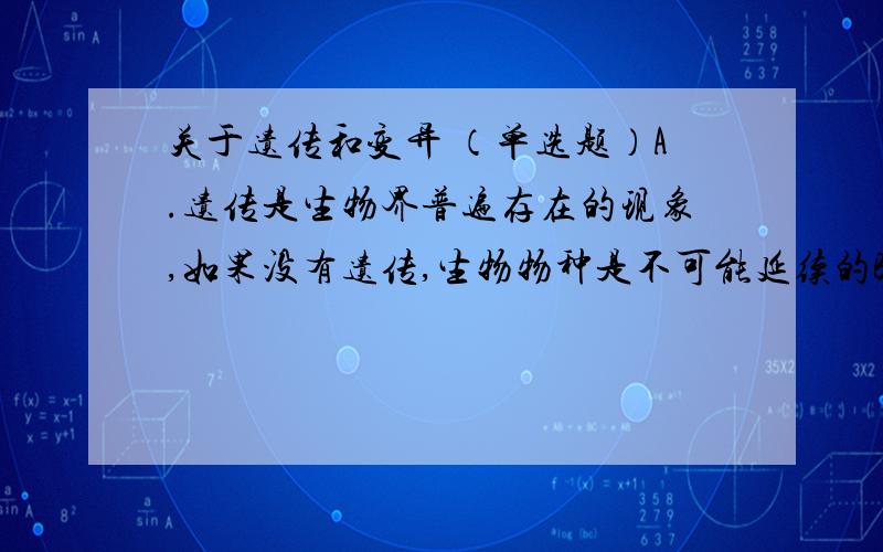 关于遗传和变异 （单选题）A.遗传是生物界普遍存在的现象,如果没有遗传,生物物种是不可能延续的B.变异不是生物界普遍存在的现象,“茄子树上结辣椒”,只是个别现象C.遗传和变异对生物