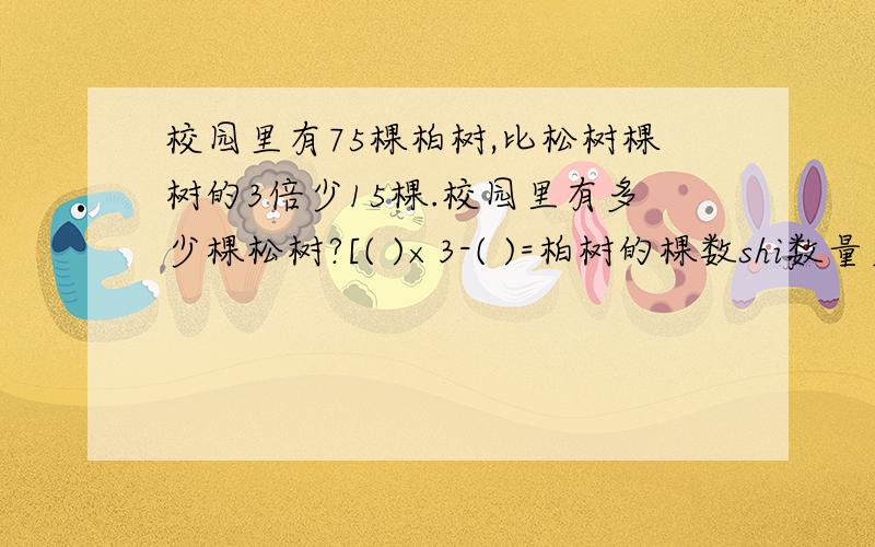 校园里有75棵柏树,比松树棵树的3倍少15棵.校园里有多少棵松树?[( )×3-( )=柏树的棵数shi数量关系式]