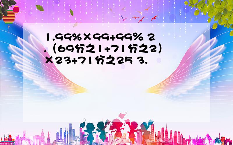 1.99%×99+99％ 2.（69分之1+71分之2）×23+71分之25 3.