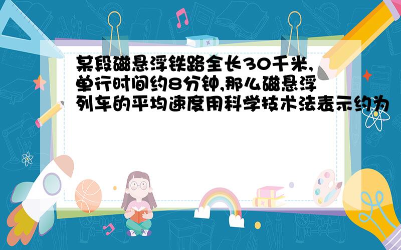 某段磁悬浮铁路全长30千米,单行时间约8分钟,那么磁悬浮列车的平均速度用科学技术法表示约为（ ）M/min