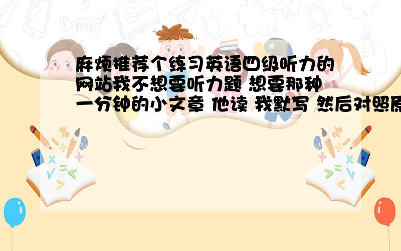 麻烦推荐个练习英语四级听力的网站我不想要听力题 想要那种一分钟的小文章 他读 我默写 然后对照原文