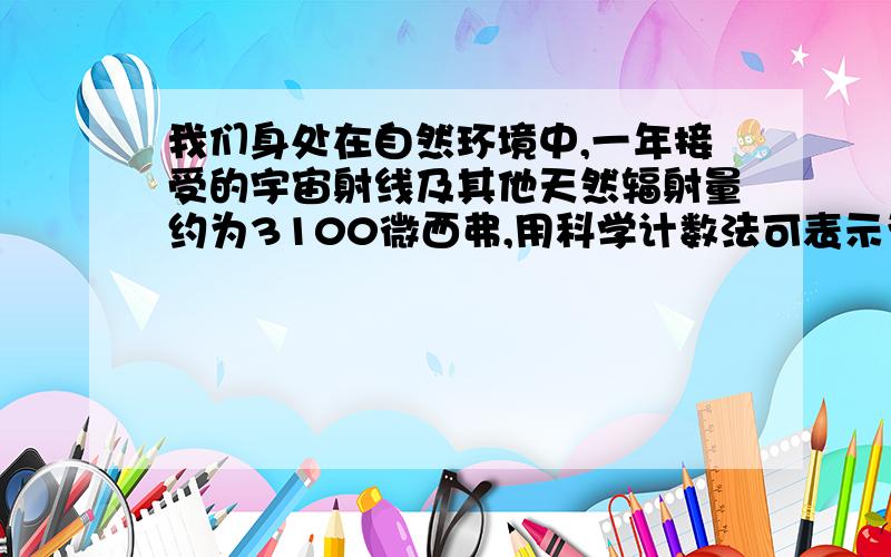 我们身处在自然环境中,一年接受的宇宙射线及其他天然辐射量约为3100微西弗,用科学计数法可表示为（）（一西弗等于1000毫西弗,1毫西弗等于1000微西弗）