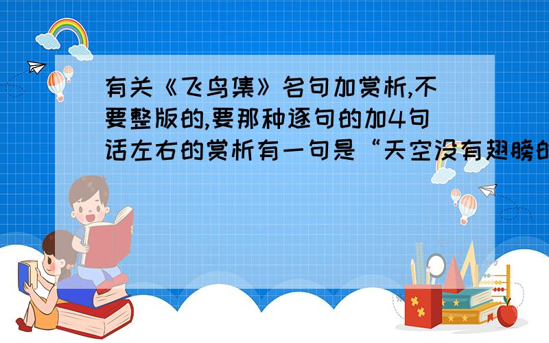 有关《飞鸟集》名句加赏析,不要整版的,要那种逐句的加4句话左右的赏析有一句是“天空没有翅膀的痕迹,而鸟儿已飞过”,是飞鸟的吗?我去找了可是没找着.如果是,拜托来个赏析吧!~今晚要好