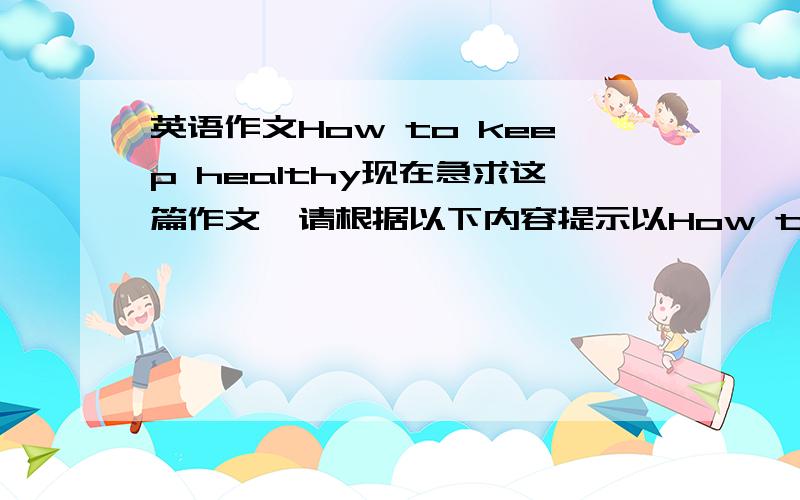 英语作文How to keep healthy现在急求这篇作文,请根据以下内容提示以How to keep healthy为题写一篇如何保持健康的短文.内容提示：三要：要多吃水果和蔬菜；要有足够的睡眠；要多锻炼.三不要：